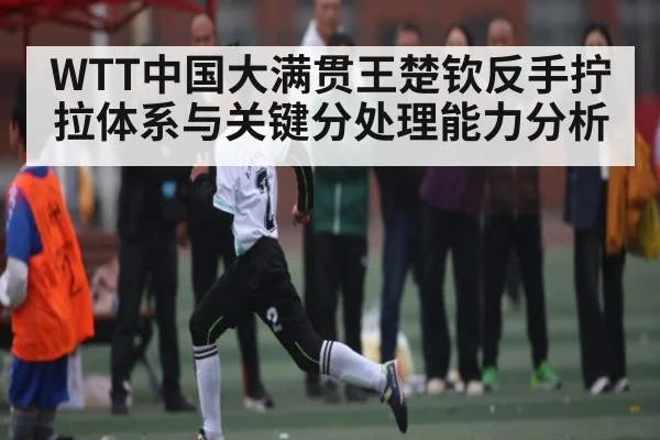 WTT中国大满贯王楚钦反手拧拉体系与关键分处理能力分析（c7）